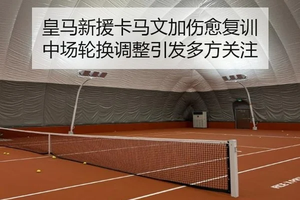 皇马新援卡马文加伤愈复训 中场轮换调整引发多方关注
